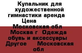 Купальник для художественной гимнастики аренда  › Цена ­ 2 000 - Московская обл., Москва г. Одежда, обувь и аксессуары » Другое   . Московская обл.